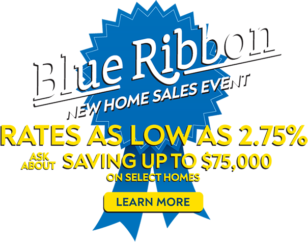 Blue Ribbon New Home Sales Event - Rates As Low As 2.75% - Ask About Saving Up To $75,000 On Select Homes - Learn More